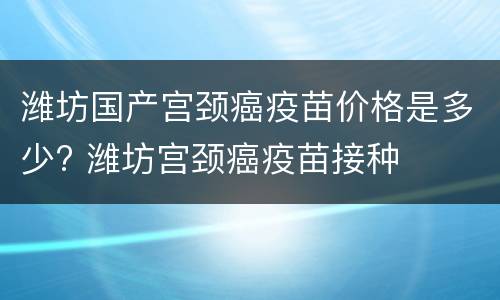 潍坊国产宫颈癌疫苗价格是多少? 潍坊宫颈癌疫苗接种