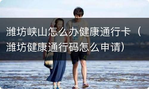 潍坊峡山怎么办健康通行卡（潍坊健康通行码怎么申请）