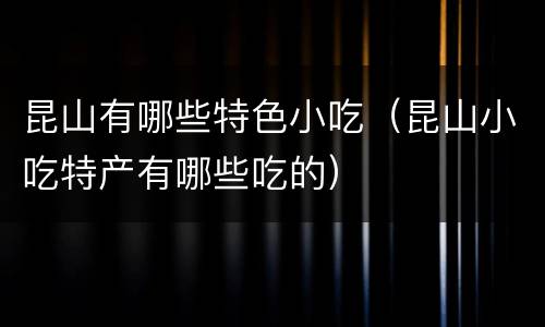 昆山有哪些特色小吃（昆山小吃特产有哪些吃的）