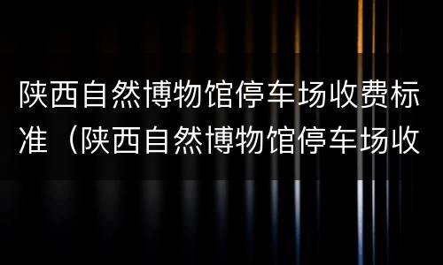 陕西自然博物馆停车场收费标准（陕西自然博物馆停车场收费标准表）