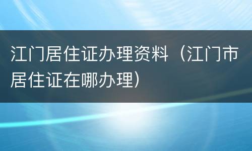 江门居住证办理资料（江门市居住证在哪办理）