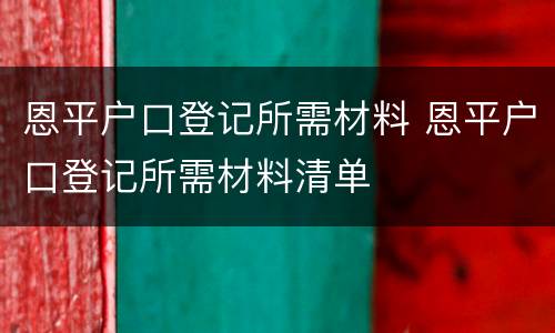 恩平户口登记所需材料 恩平户口登记所需材料清单