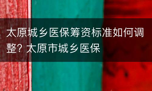 太原城乡医保筹资标准如何调整? 太原市城乡医保