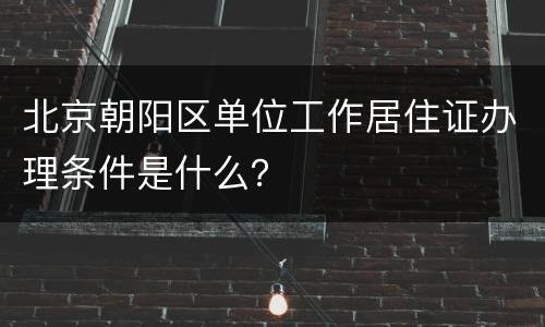 北京朝阳区单位工作居住证办理条件是什么？