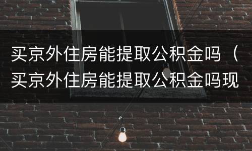 买京外住房能提取公积金吗（买京外住房能提取公积金吗现在）