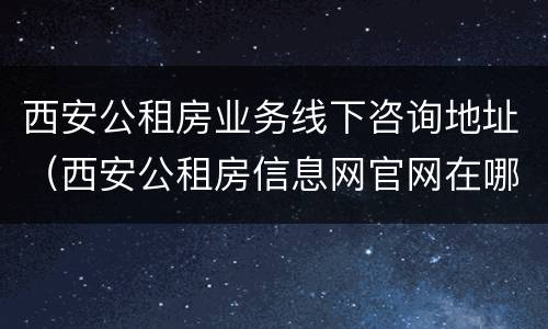 西安公租房业务线下咨询地址（西安公租房信息网官网在哪找）