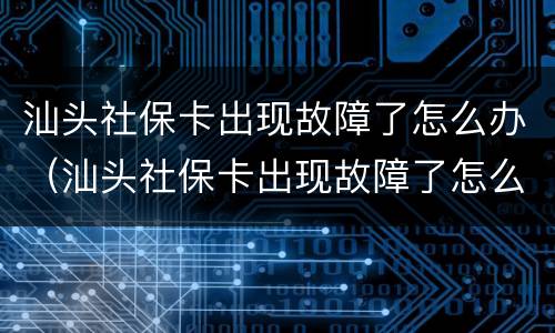 汕头社保卡出现故障了怎么办（汕头社保卡出现故障了怎么办呢）