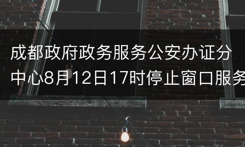成都政府政务服务公安办证分中心8月12日17时停止窗口服务