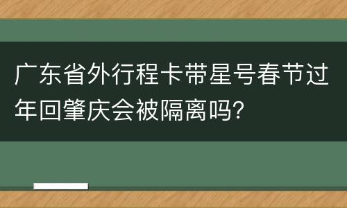 广东省外行程卡带星号春节过年回肇庆会被隔离吗？