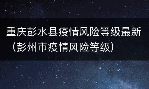 重庆彭水县疫情风险等级最新（彭州市疫情风险等级）