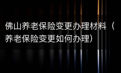 佛山养老保险变更办理材料（养老保险变更如何办理）