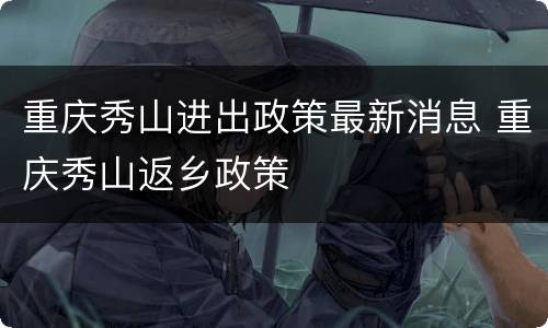 重庆秀山进出政策最新消息 重庆秀山返乡政策