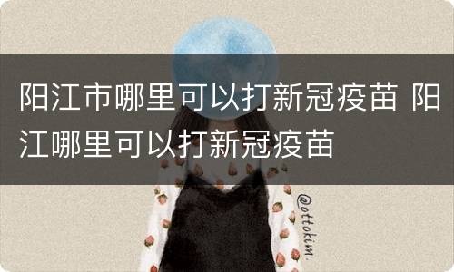 阳江市哪里可以打新冠疫苗 阳江哪里可以打新冠疫苗