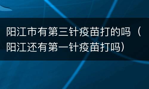 阳江市有第三针疫苗打的吗（阳江还有第一针疫苗打吗）