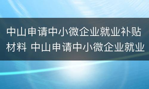 中山申请中小微企业就业补贴材料 中山申请中小微企业就业补贴材料清单