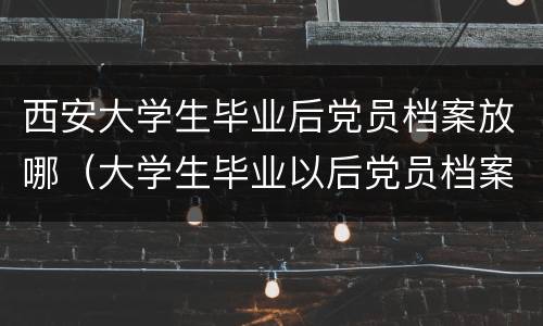 西安大学生毕业后党员档案放哪（大学生毕业以后党员档案放哪里）