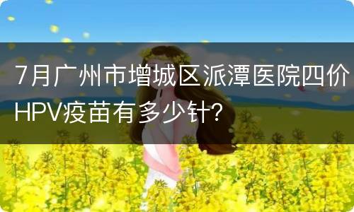7月广州市增城区派潭医院四价HPV疫苗有多少针？
