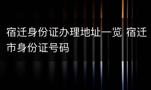 宿迁身份证办理地址一览 宿迁市身份证号码