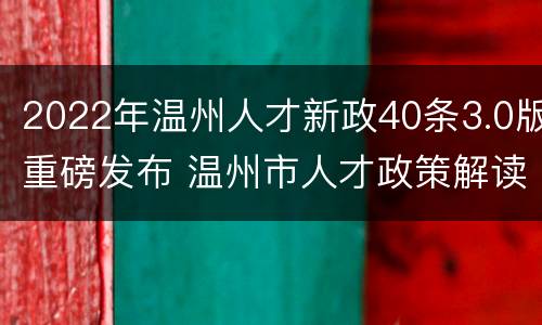 2022年温州人才新政40条3.0版重磅发布 温州市人才政策解读