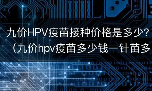 九价HPV疫苗接种价格是多少？（九价hpv疫苗多少钱一针苗多少钱）