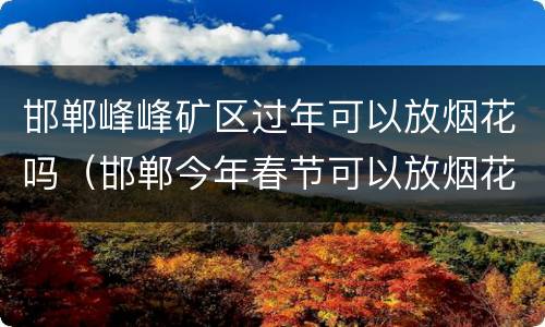 邯郸峰峰矿区过年可以放烟花吗（邯郸今年春节可以放烟花吗）
