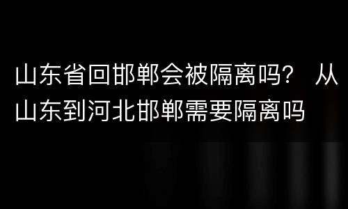山东省回邯郸会被隔离吗？ 从山东到河北邯郸需要隔离吗