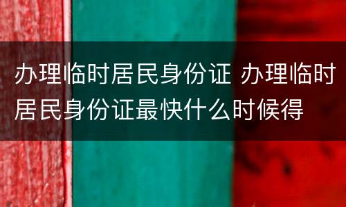 办理临时居民身份证 办理临时居民身份证最快什么时候得