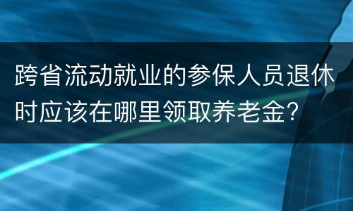跨省流动就业的参保人员退休时应该在哪里领取养老金?