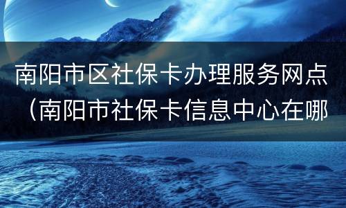 南阳市区社保卡办理服务网点（南阳市社保卡信息中心在哪里）