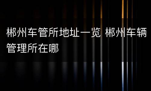 郴州车管所地址一览 郴州车辆管理所在哪