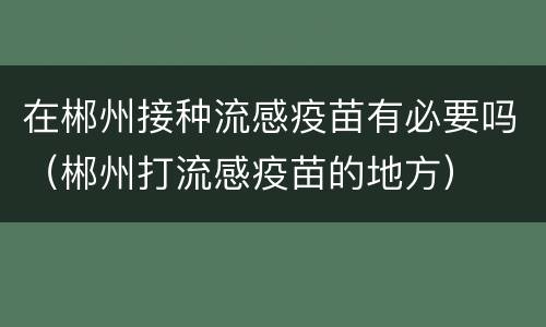 在郴州接种流感疫苗有必要吗（郴州打流感疫苗的地方）