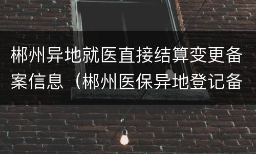 郴州异地就医直接结算变更备案信息（郴州医保异地登记备案 材料）