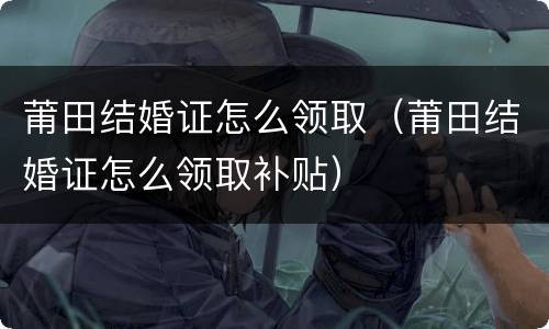 莆田结婚证怎么领取（莆田结婚证怎么领取补贴）