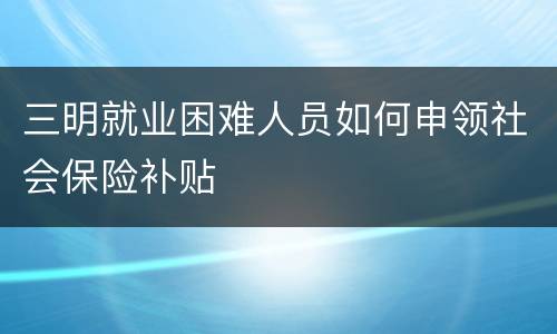 三明就业困难人员如何申领社会保险补贴