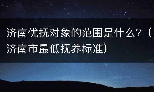 济南优抚对象的范围是什么?（济南市最低抚养标准）