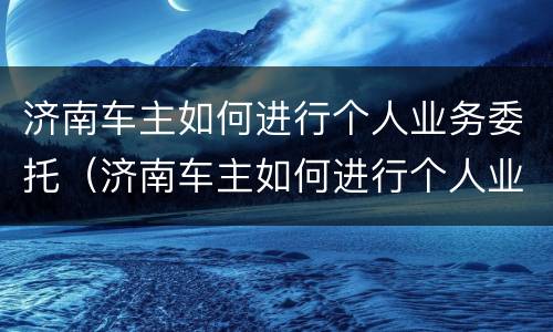 济南车主如何进行个人业务委托（济南车主如何进行个人业务委托交易）