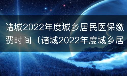 诸城2022年度城乡居民医保缴费时间（诸城2022年度城乡居民医保缴费时间）