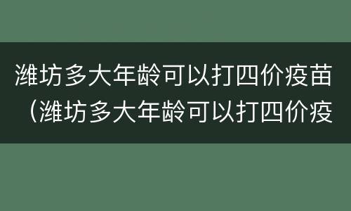 潍坊多大年龄可以打四价疫苗（潍坊多大年龄可以打四价疫苗接种）