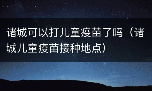 诸城可以打儿童疫苗了吗（诸城儿童疫苗接种地点）