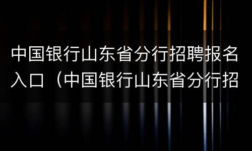 中国银行山东省分行招聘报名入口（中国银行山东省分行招聘官网）