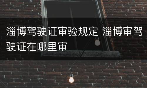 淄博驾驶证审验规定 淄博审驾驶证在哪里审