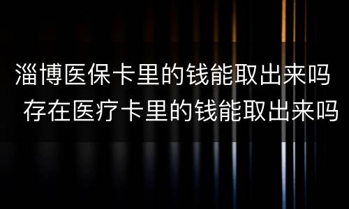 淄博医保卡里的钱能取出来吗 存在医疗卡里的钱能取出来吗