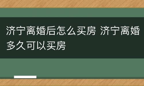 济宁离婚后怎么买房 济宁离婚多久可以买房