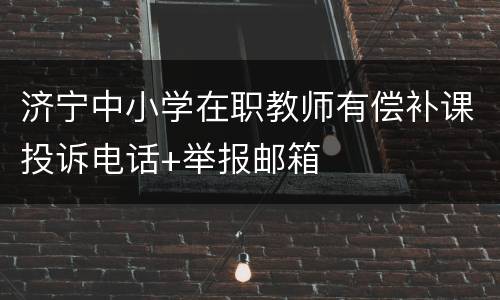 济宁中小学在职教师有偿补课投诉电话+举报邮箱