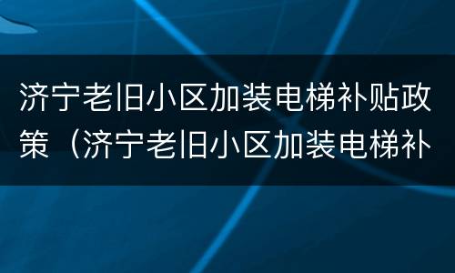 济宁老旧小区加装电梯补贴政策（济宁老旧小区加装电梯补贴政策解读）