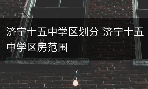 济宁十五中学区划分 济宁十五中学区房范围