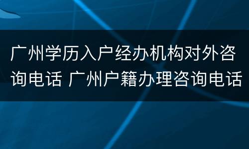 广州学历入户经办机构对外咨询电话 广州户籍办理咨询电话
