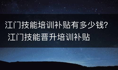 江门技能培训补贴有多少钱？ 江门技能晋升培训补贴