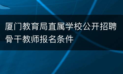 厦门教育局直属学校公开招聘骨干教师报名条件