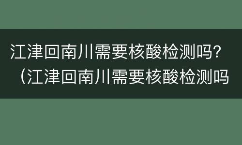 江津回南川需要核酸检测吗？（江津回南川需要核酸检测吗吗）